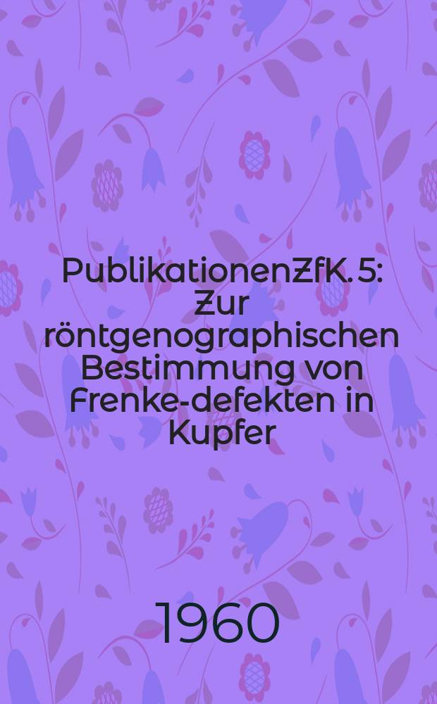 [Publikationen]ZfK. 5 : Zur röntgenographischen Bestimmung von Frenkel- defekten in Kupfer