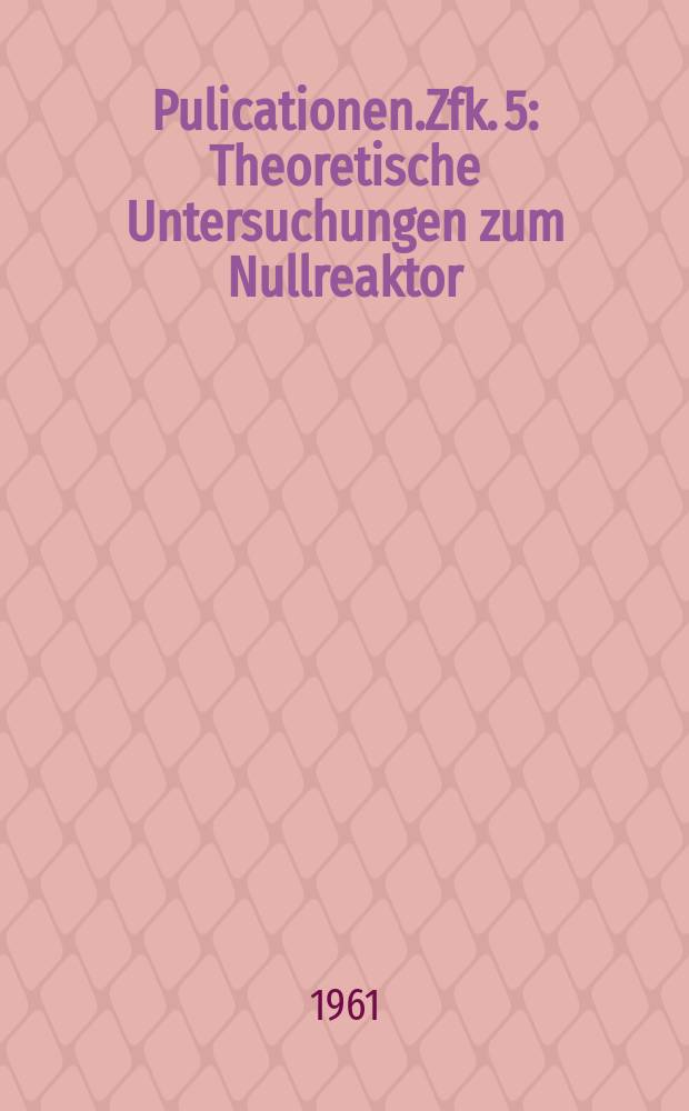 [Pulicationen].Zfk. 5 : Theoretische Untersuchungen zum Nullreaktor