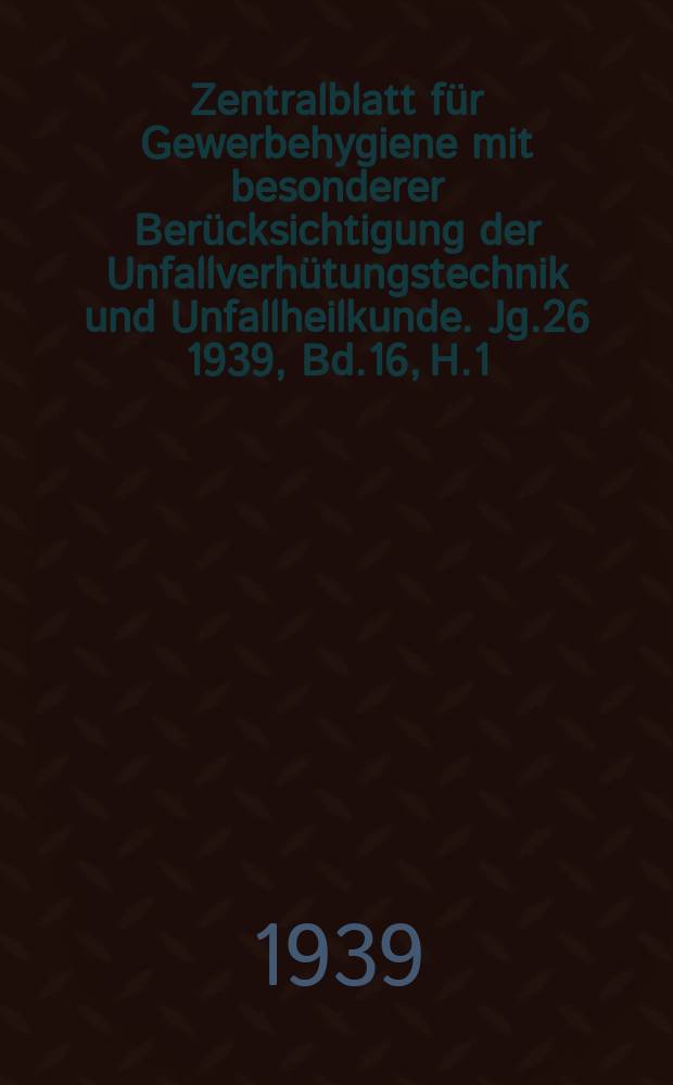 Zentralblatt für Gewerbehygiene mit besonderer Berücksichtigung der Unfallverhütungstechnik und Unfallheilkunde. Jg.26 1939, Bd.16, H.1