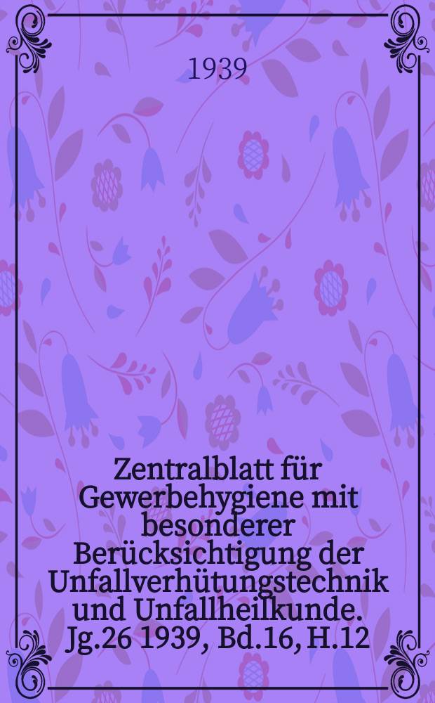 Zentralblatt f&uuml;r Gewerbehygiene mit besonderer Ber&uuml;cksichtigung der Unfallverh&uuml;tungstechnik und Unfallheilkunde. Jg.26 1939, Bd.16, H.12