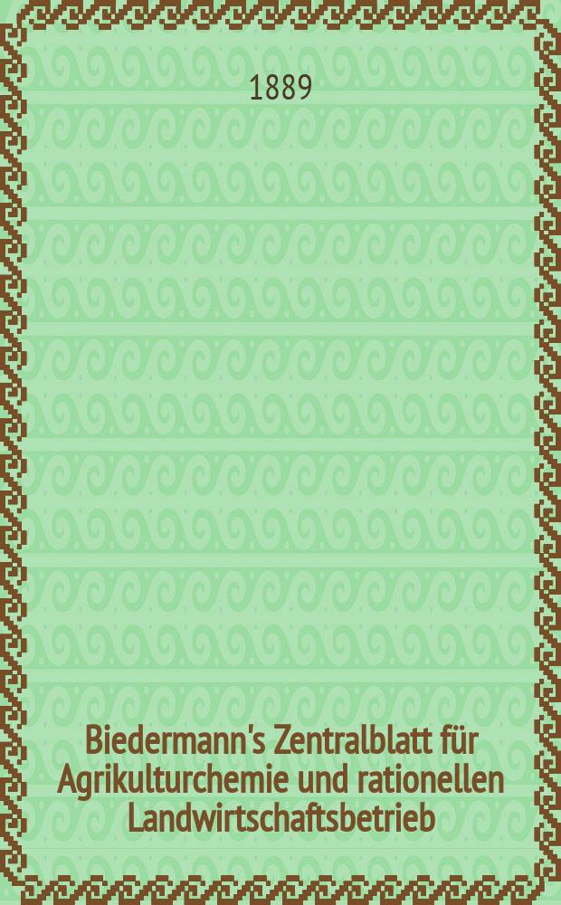 Biedermann's Zentralblatt f&uuml;r Agrikulturchemie und rationellen Landwirtschaftsbetrieb : Referierendes Organ f&uuml;r naturwissenschaftliche. Forschungen in ihren Anwendung auf die Landwirtschaft. Jg.18 1889, Januar