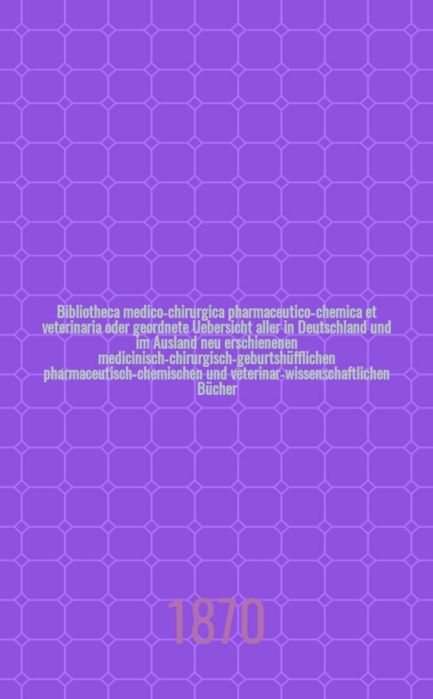 Bibliotheca medico-chirurgica pharmaceutico-chemica et veterinaria oder geordnete Uebersicht aller in Deutschland und im Ausland neu erschienenen medicinisch-chirurgisch-geburtshüfflichen pharmaceutisch-chemischen und veterinar-wissenschaftlichen Bücher. Jg.24