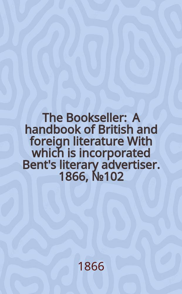 The Bookseller : A handbook of British and foreign literature With which is incorporated Bent's literary advertiser. 1866, №102