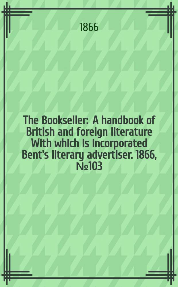 The Bookseller : A handbook of British and foreign literature With which is incorporated Bent's literary advertiser. 1866, №103