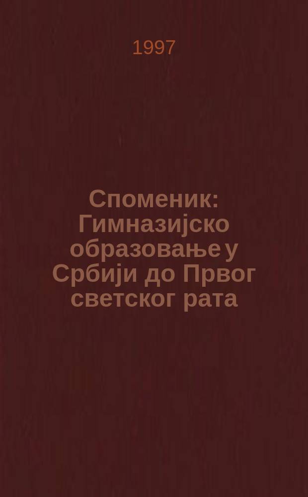 Споменик : Гимназијско образовање у Србији до Првог светског рата = Гимназическое образование в Сербии до Первой мировой войны