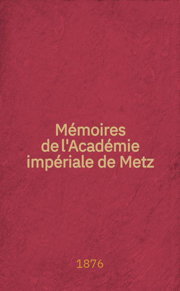 M&eacute;moires de l'Acad&eacute;mie imp&eacute;riale de Metz : Lettres, sciences, arts et agriculture. Ann&eacute;e 56 1874/1875, s&eacute;rie 3, ann&eacute;e 4