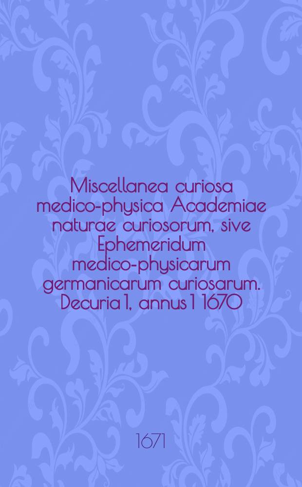 Miscellanea curiosa medico-physica Academiae naturae curiosorum, sive Ephemeridum medico-physicarum germanicarum curiosarum. [Decuria 1], annus 1 1670