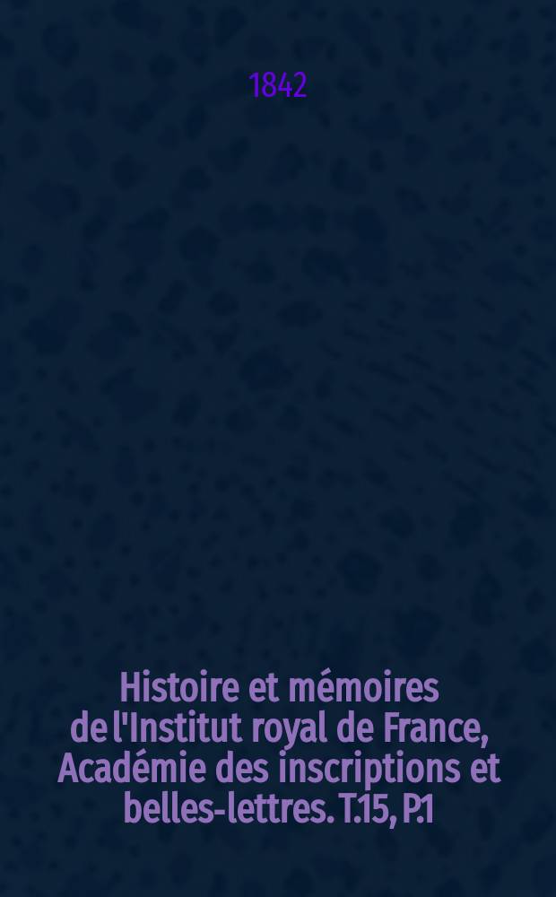 Histoire et m&eacute;moires de l'Institut royal de France, Acad&eacute;mie des inscriptions et belles-lettres. T.15, P.1