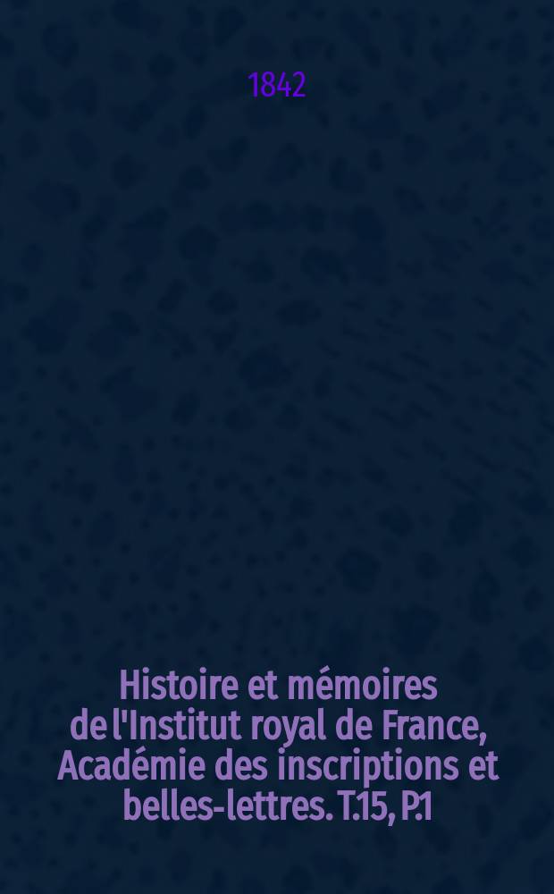 Histoire et mémoires de l'Institut royal de France, Académie des inscriptions et belles-lettres. T.15, P.1