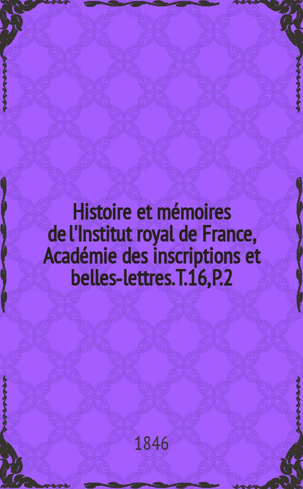 Histoire et m&eacute;moires de l'Institut royal de France, Acad&eacute;mie des inscriptions et belles-lettres. T.16, P.2