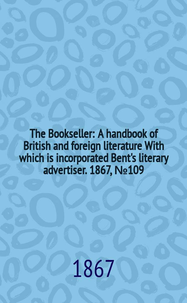 The Bookseller : A handbook of British and foreign literature With which is incorporated Bent's literary advertiser. 1867, №109