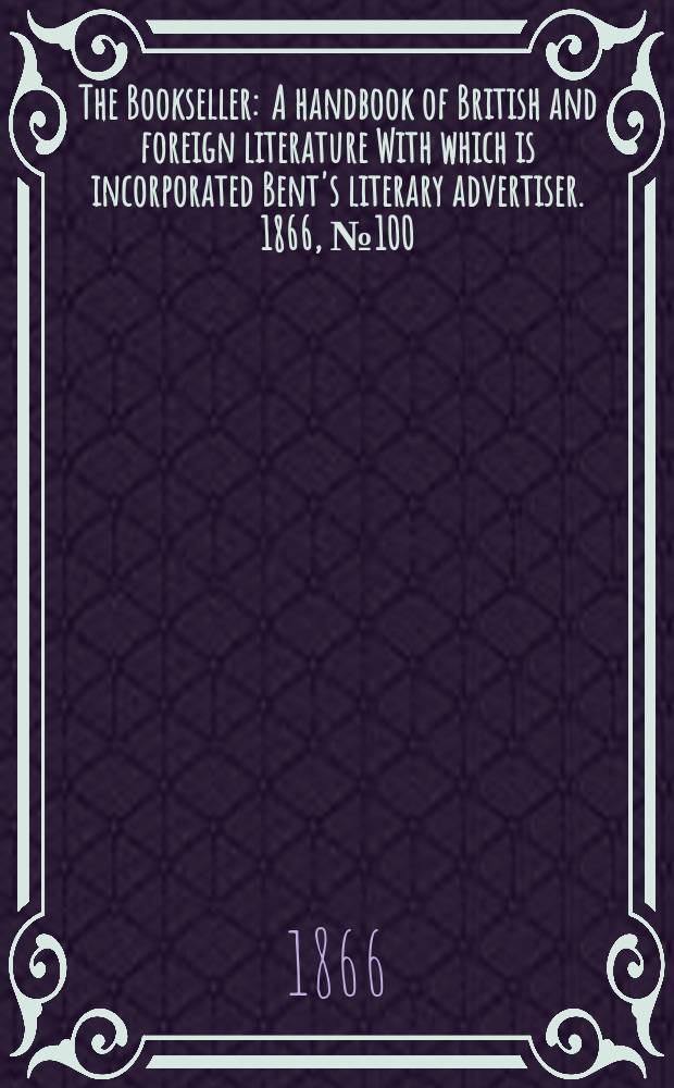 The Bookseller : A handbook of British and foreign literature With which is incorporated Bent's literary advertiser. 1866, №100