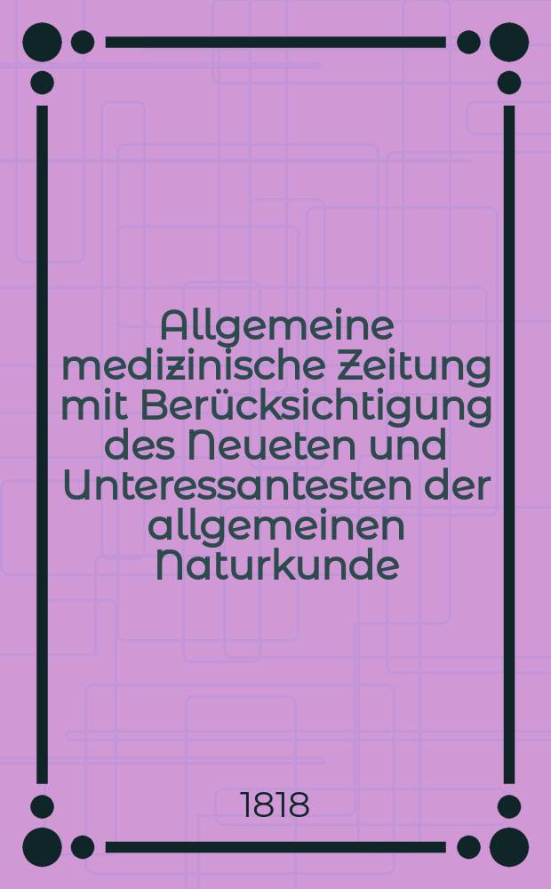 Allgemeine medizinische Zeitung mit Berücksichtigung des Neueten und Unteressantesten der allgemeinen Naturkunde : Als Fortsetzung der Allgemeine medizinischen Annalen des neun zehnten Jahrhunderts. Auf das Jahr... 1818, H.1