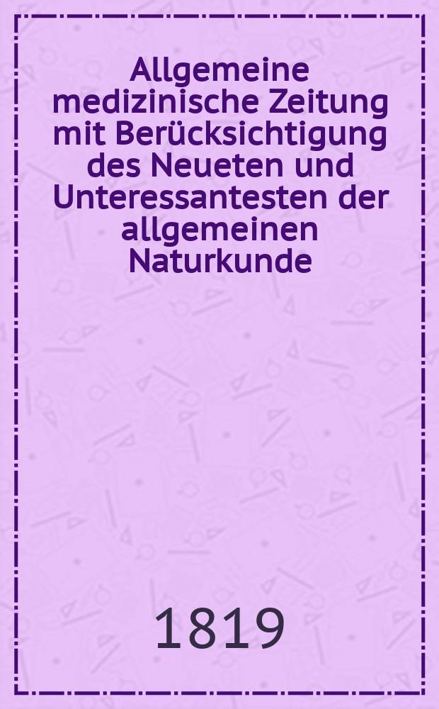 Allgemeine medizinische Zeitung mit Berücksichtigung des Neueten und Unteressantesten der allgemeinen Naturkunde : Als Fortsetzung der Allgemeine medizinischen Annalen des neun zehnten Jahrhunderts. Auf das Jahr... 1819, H.1