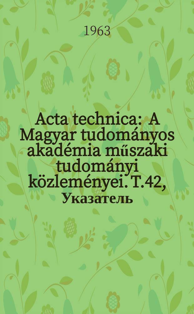 Acta technica : A Magyar tudom&aacute;nyos akad&eacute;mia műszaki tudom&aacute;nyi k&ouml;zlem&eacute;nyei. T.42, Указатель