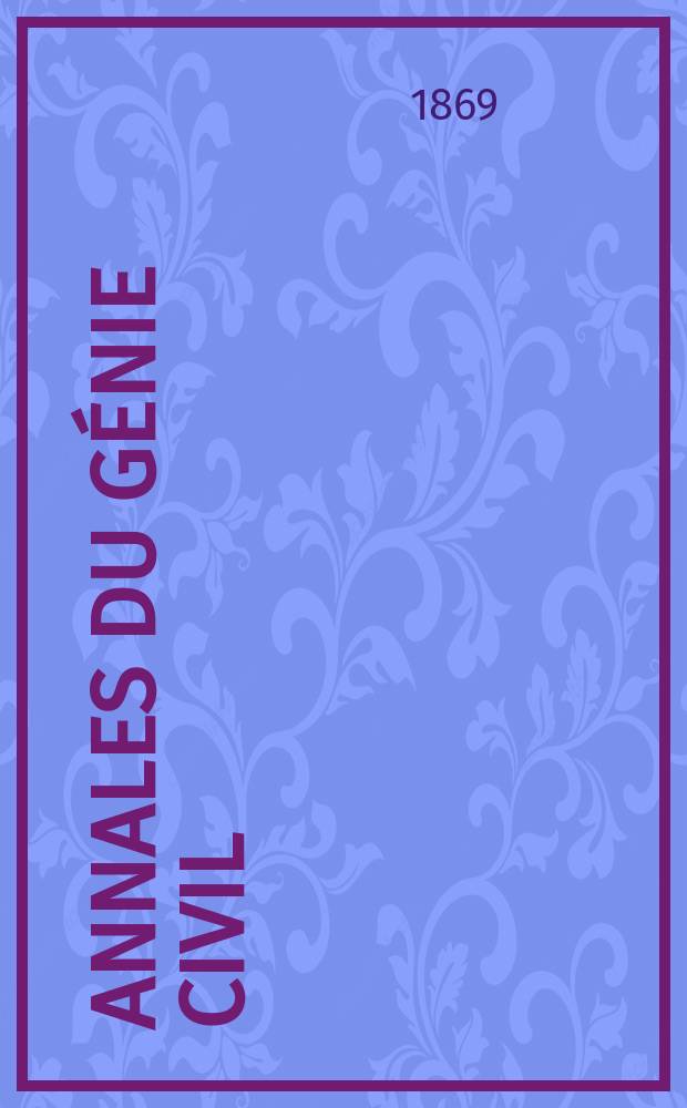 Annales du génie civil : Recueil de mémoires sur les mathématiques pures et appliquée, l'astronomie, les ponts et chaussées, les routes et la navigation maritime et fluviale, l'architecture, les mines, la metallurgie, la chimie, la physique, les arts mécaniques, l'économie industrielle, le génie rural, revue de l'industrie française et étrangère... Année8 1869, T.16, №3