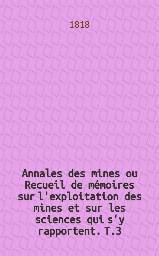 Annales des mines ou Recueil de mémoires sur l'exploitation des mines et sur les sciences qui s'y rapportent. T.3
