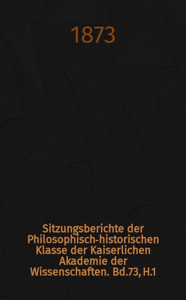 Sitzungsberichte der Philosophisch-historischen Klasse der Kaiserlichen Akademie der Wissenschaften. Bd.73, H.1