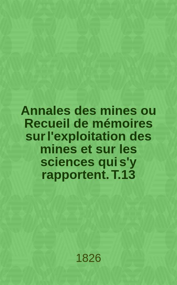 Annales des mines ou Recueil de mémoires sur l'exploitation des mines et sur les sciences qui s'y rapportent. T.13
