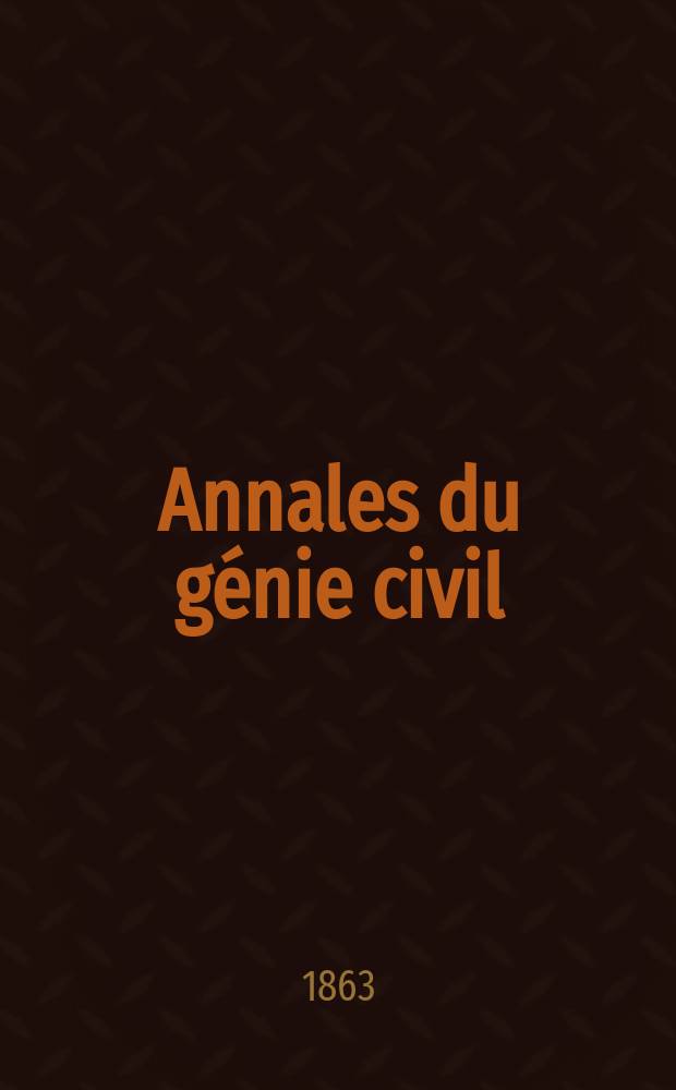 Annales du génie civil : Recueil de mémoires sur les mathématiques pures et appliquée, l'astronomie, les ponts et chaussées, les routes et la navigation maritime et fluviale, l'architecture, les mines, la metallurgie, la chimie, la physique, les arts mécaniques, l'économie industrielle, le génie rural, revue de l'industrie française et étrangère... Année2 1863, T.2 P.1, №1