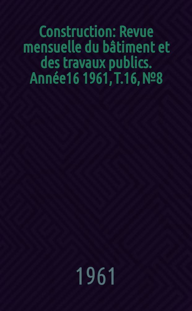 Construction : Revue mensuelle du b&acirc;timent et des travaux publics. Ann&eacute;e16 1961, T.16, №8