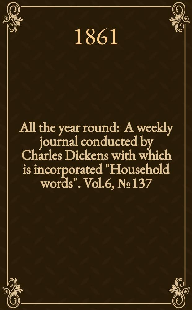 All the year round : A weekly journal conducted by Charles Dickens with which is incorporated "Household words". Vol.6, №137
