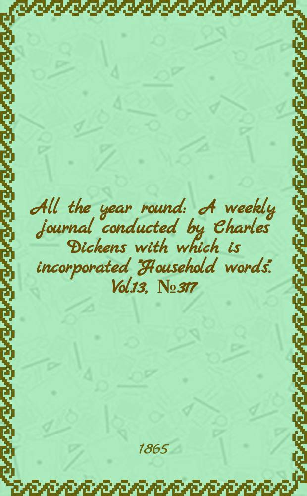 All the year round : A weekly journal conducted by Charles Dickens with which is incorporated "Household words". Vol.13, №317