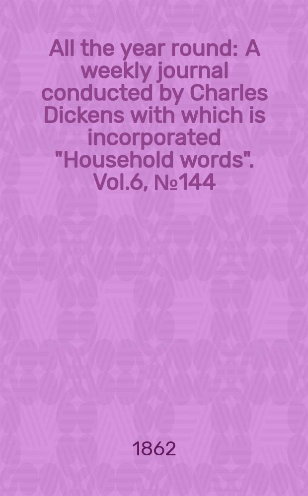 All the year round : A weekly journal conducted by Charles Dickens with which is incorporated "Household words". Vol.6, №144