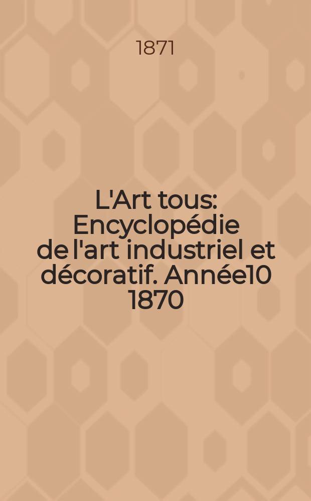 L'Art tous : Encyclop&eacute;die de l'art industriel et d&eacute;coratif. Ann&eacute;e10 1870/1871, №10(263)