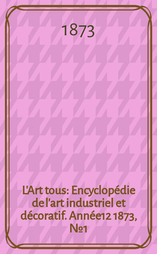 L'Art tous : Encyclopédie de l'art industriel et décoratif. Année12 1873, №1(302)