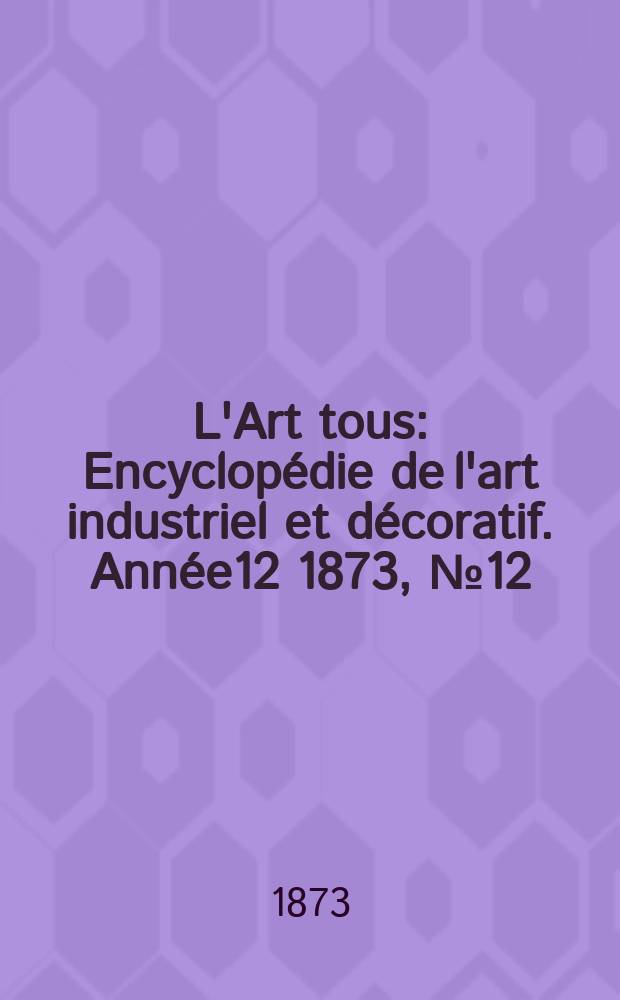 L'Art tous : Encyclopédie de l'art industriel et décoratif. Année12 1873, №12(313)