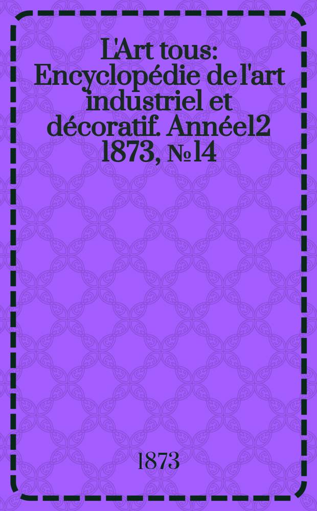 L'Art tous : Encyclopédie de l'art industriel et décoratif. Année12 1873, №14(315)