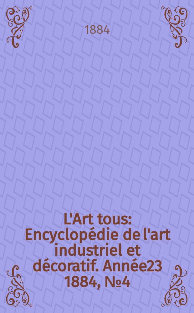 L'Art tous : Encyclop&eacute;die de l'art industriel et d&eacute;coratif. Ann&eacute;e23 1884, №4(569)