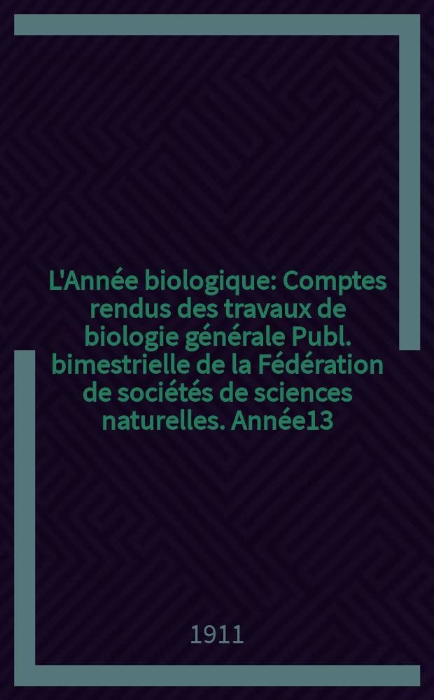 L'Année biologique : Comptes rendus des travaux de biologie générale Publ. bimestrielle de la Fédération de sociétés de sciences naturelles. Année13, 1908