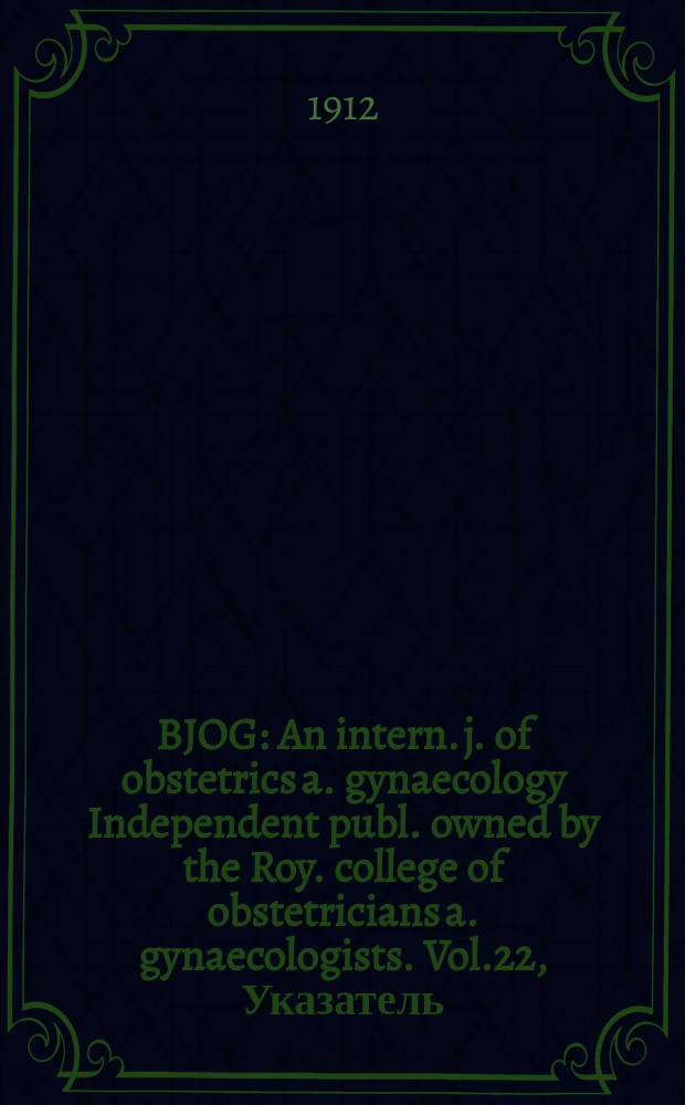 BJOG : An intern. j. of obstetrics a. gynaecology [Independent publ. owned by the Roy. college of obstetricians a. gynaecologists]. Vol.22, Указатель