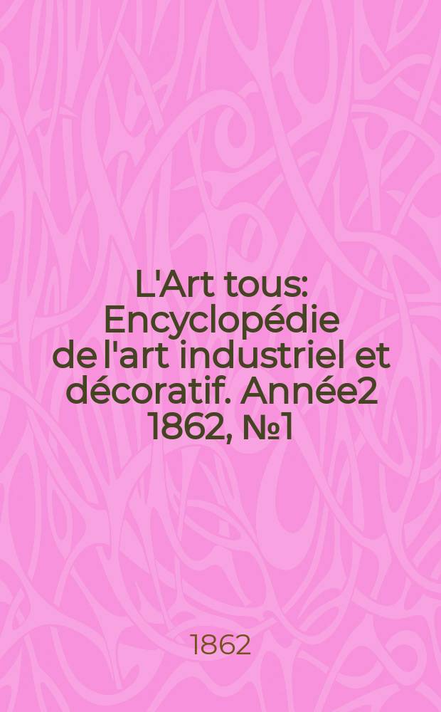 L'Art tous : Encyclop&eacute;die de l'art industriel et d&eacute;coratif. Ann&eacute;e2 1862, №1(26)