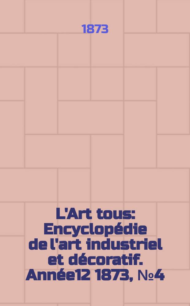 L'Art tous : Encyclopédie de l'art industriel et décoratif. Année12 1873, №4(305)