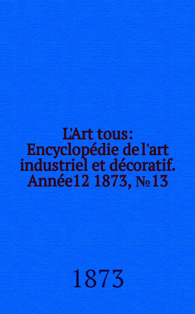 L'Art tous : Encyclop&eacute;die de l'art industriel et d&eacute;coratif. Ann&eacute;e12 1873, №13(314)