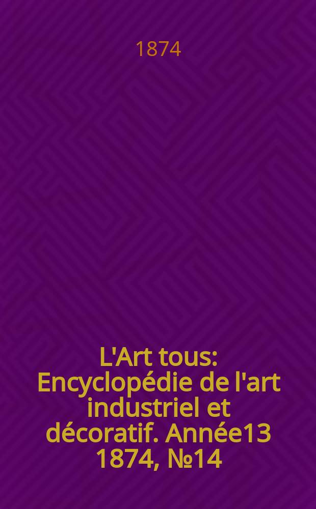 L'Art tous : Encyclop&eacute;die de l'art industriel et d&eacute;coratif. Ann&eacute;e13 1874, №14(339)