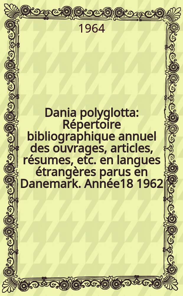 Dania polyglotta : R&eacute;pertoire bibliographique annuel des ouvrages, articles, r&eacute;sumes, etc. en langues &eacute;trang&egrave;res parus en Danemark. Ann&eacute;e18 1962
