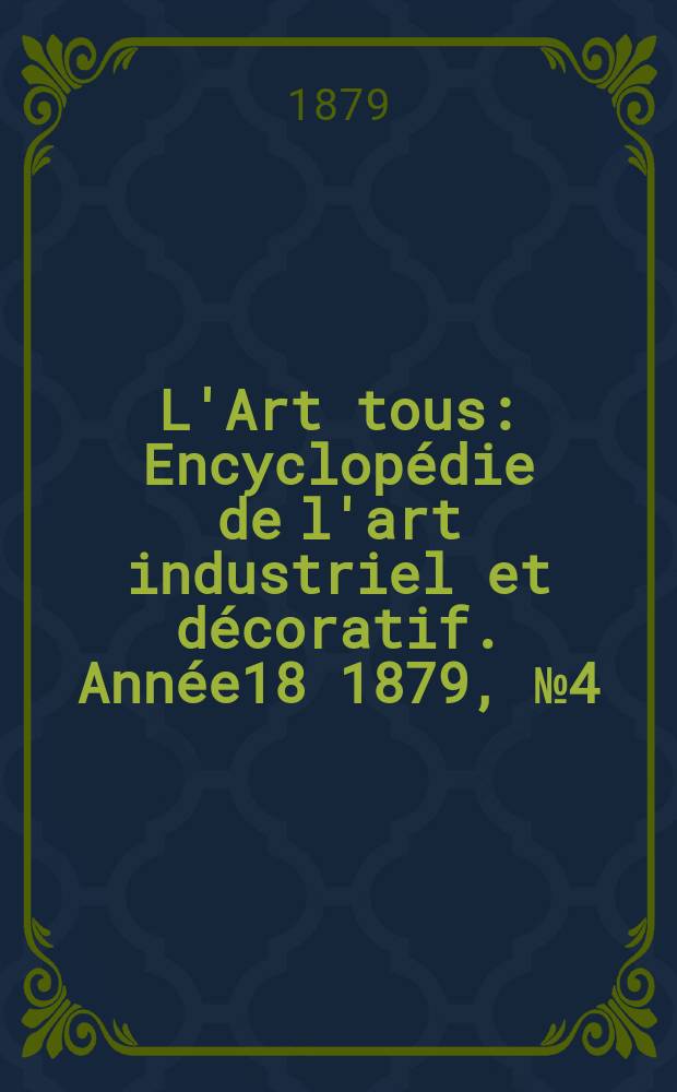 L'Art tous : Encyclop&eacute;die de l'art industriel et d&eacute;coratif. Ann&eacute;e18 1879, №4(449)