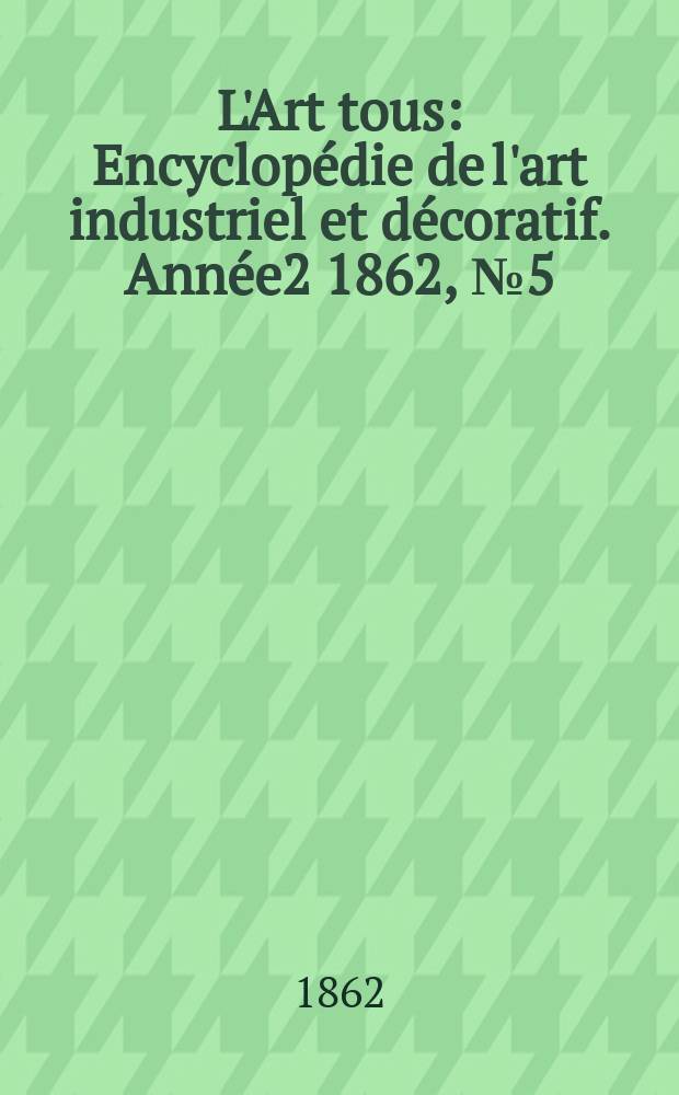 L'Art tous : Encyclopédie de l'art industriel et décoratif. Année2 1862, №5(30)