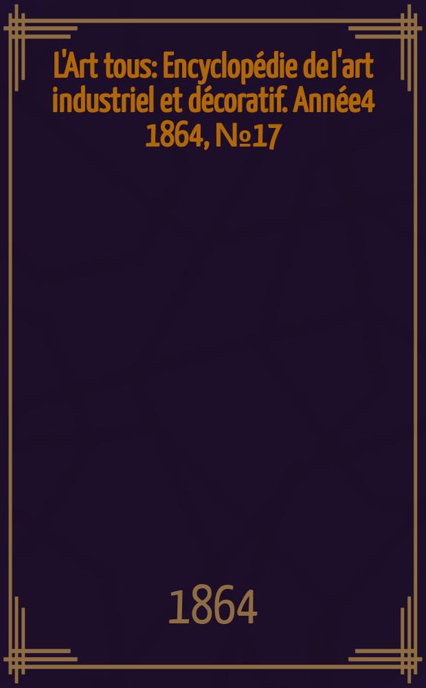 L'Art tous : Encyclop&eacute;die de l'art industriel et d&eacute;coratif. Ann&eacute;e4 1864, №17(114)