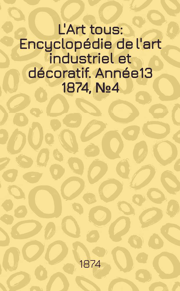 L'Art tous : Encyclopédie de l'art industriel et décoratif. Année13 1874, №4(329)