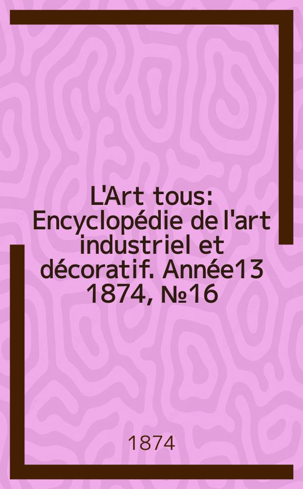 L'Art tous : Encyclopédie de l'art industriel et décoratif. Année13 1874, №16(341)