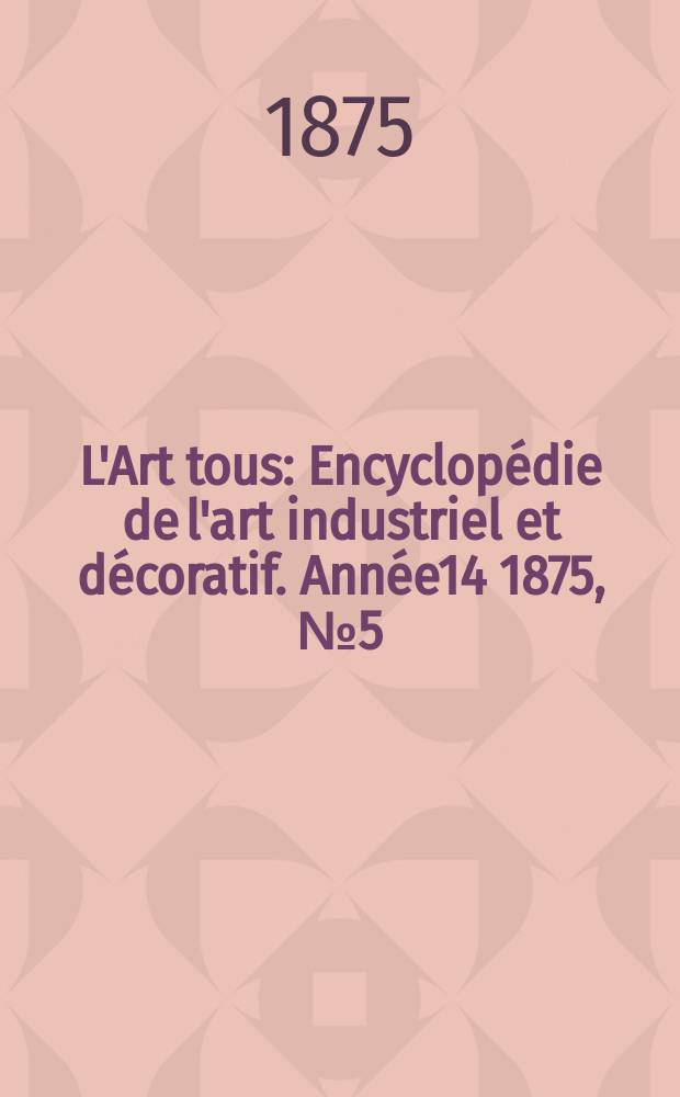 L'Art tous : Encyclop&eacute;die de l'art industriel et d&eacute;coratif. Ann&eacute;e14 1875, №5(354)