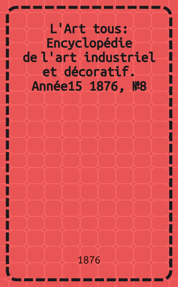 L'Art tous : Encyclop&eacute;die de l'art industriel et d&eacute;coratif. Ann&eacute;e15 1876, №8(381)