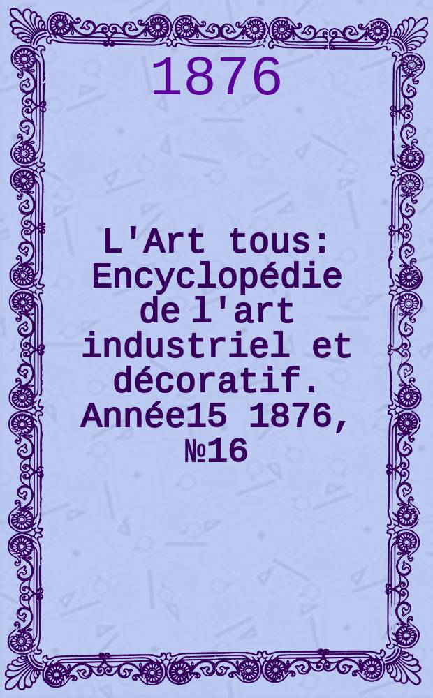 L'Art tous : Encyclop&eacute;die de l'art industriel et d&eacute;coratif. Ann&eacute;e15 1876, №16(389)