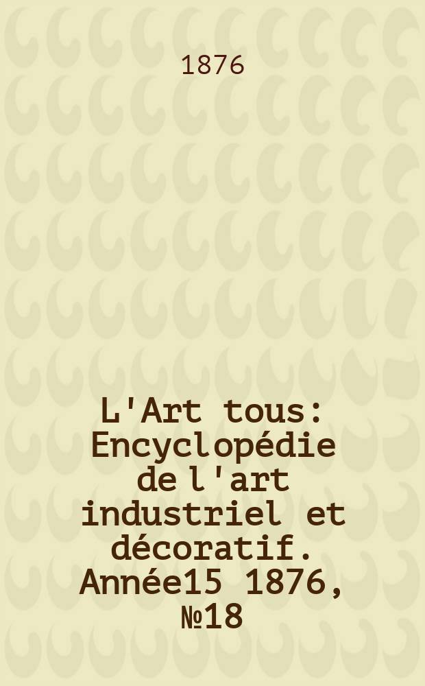 L'Art tous : Encyclop&eacute;die de l'art industriel et d&eacute;coratif. Ann&eacute;e15 1876, №18(391)