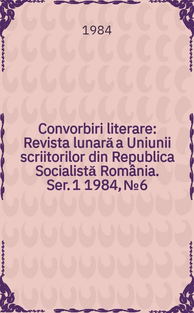 Convorbiri literare : Revista lunară a Uniunii scriitorilor din Republica Socialistă România. [Ser. 1] 1984, №6